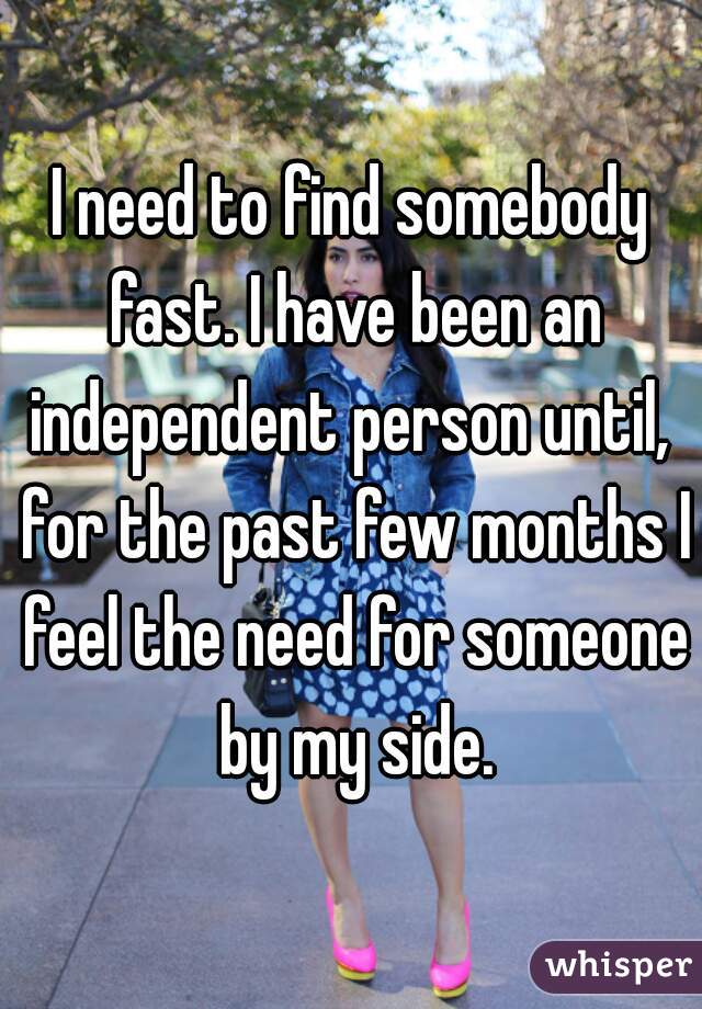 I need to find somebody fast. I have been an independent person until,  for the past few months I feel the need for someone by my side.