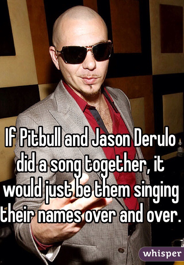 If Pitbull and Jason Derulo did a song together, it would just be them singing their names over and over. 