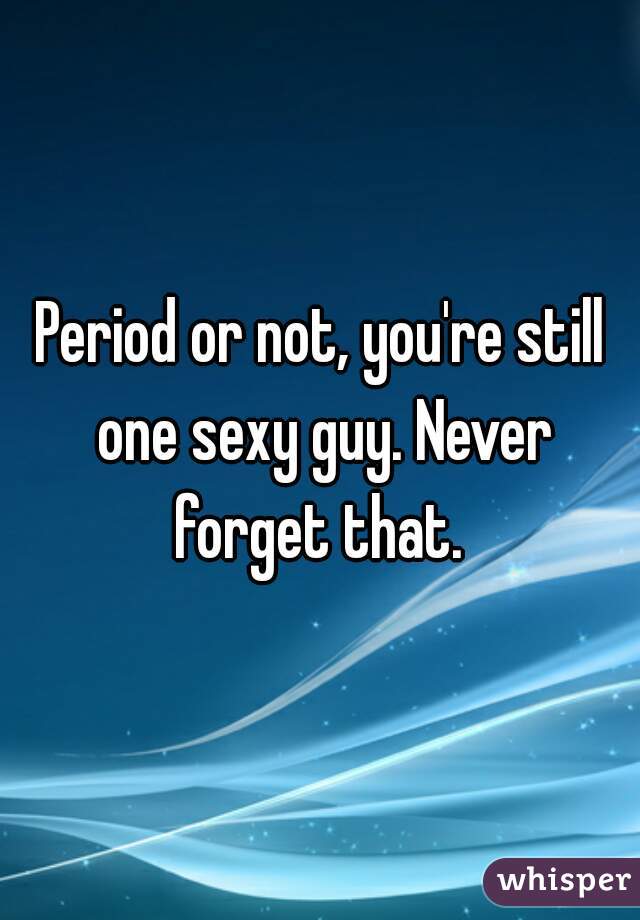 Period or not, you're still one sexy guy. Never forget that. 