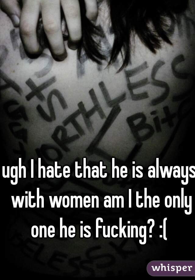 ugh I hate that he is always with women am I the only one he is fucking? :( 