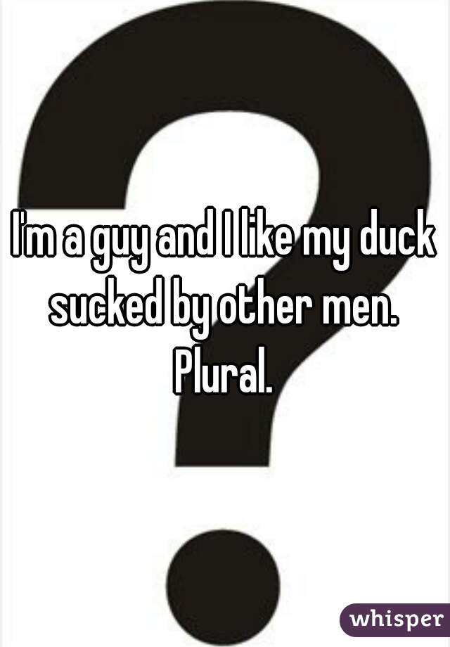 I'm a guy and I like my duck sucked by other men.  Plural. 