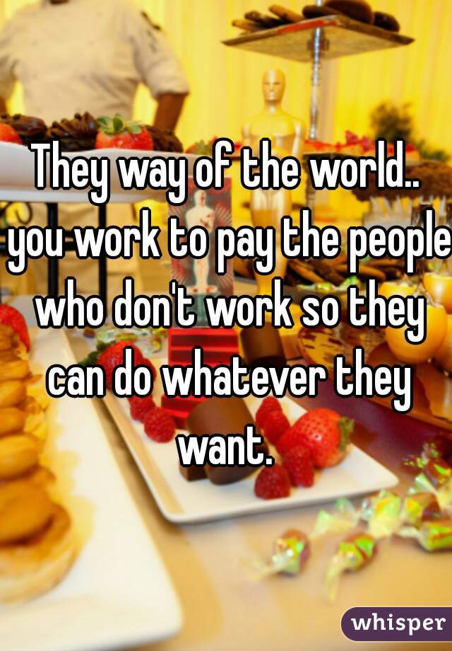 They way of the world.. you work to pay the people who don't work so they can do whatever they want. 