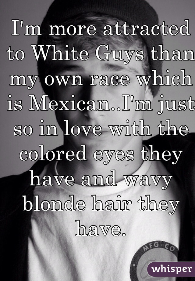 I'm more attracted to White Guys than my own race which is Mexican..I'm just so in love with the colored eyes they have and wavy blonde hair they have.