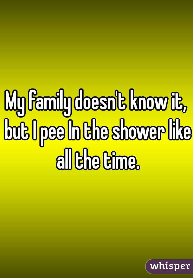 My family doesn't know it, but I pee In the shower like all the time.