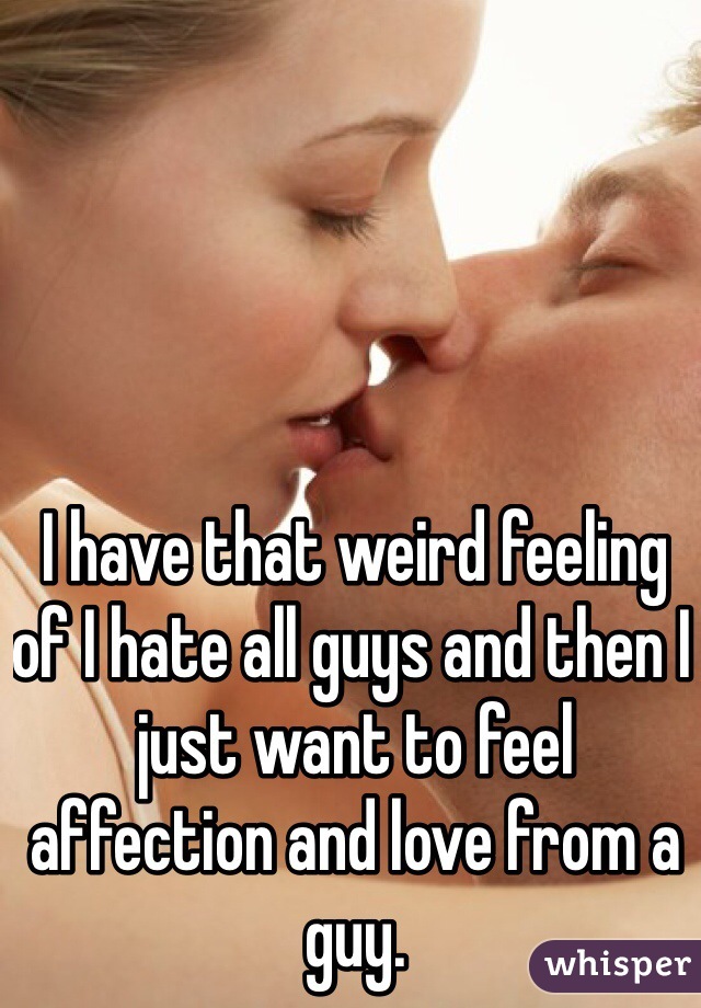 I have that weird feeling of I hate all guys and then I just want to feel affection and love from a guy. 