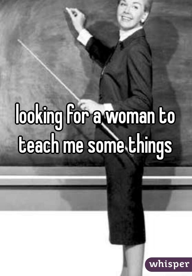 looking for a woman to teach me some things 