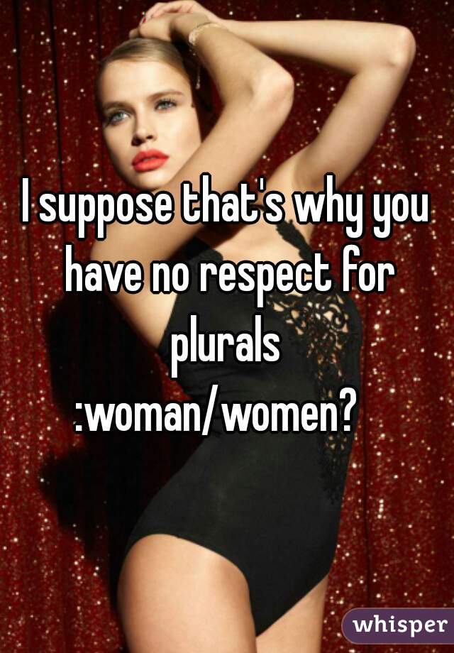 I suppose that's why you have no respect for plurals 
:woman/women?  