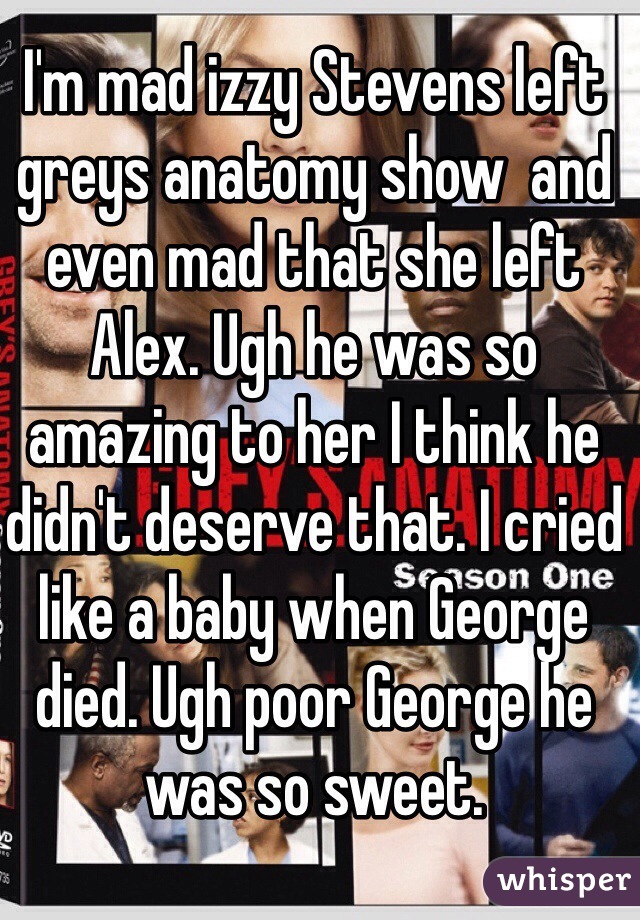I'm mad izzy Stevens left greys anatomy show  and even mad that she left Alex. Ugh he was so amazing to her I think he didn't deserve that. I cried like a baby when George died. Ugh poor George he was so sweet.