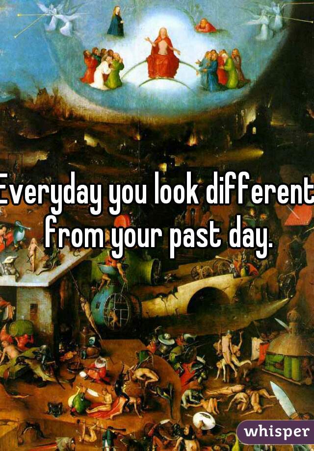 Everyday you look different from your past day.