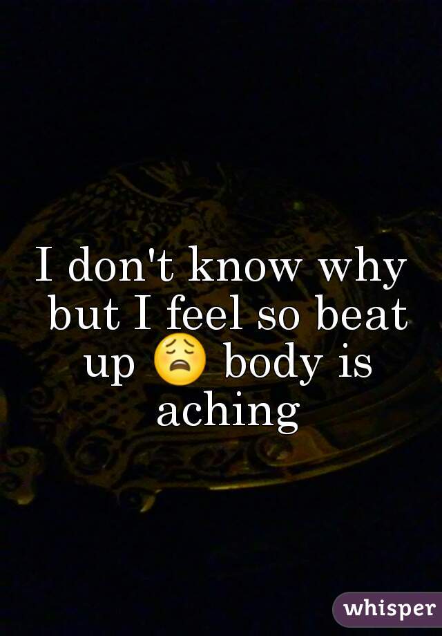 I don't know why but I feel so beat up 😩 body is aching