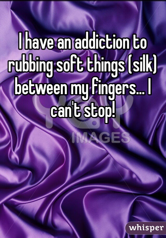 I have an addiction to rubbing soft things (silk) between my fingers... I can't stop!