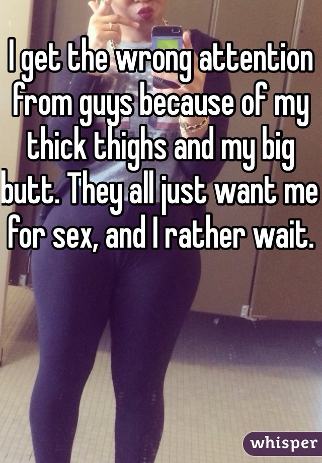 I get the wrong attention from guys because of my thick thighs and my big butt. They all just want me for sex, and I rather wait.