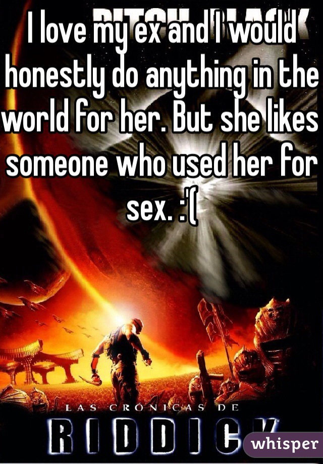 I love my ex and I would honestly do anything in the world for her. But she likes someone who used her for sex. :'(