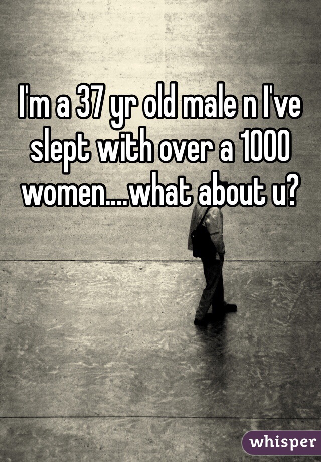 I'm a 37 yr old male n I've slept with over a 1000 women....what about u?
