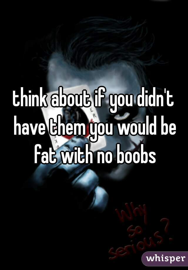 think about if you didn't have them you would be fat with no boobs