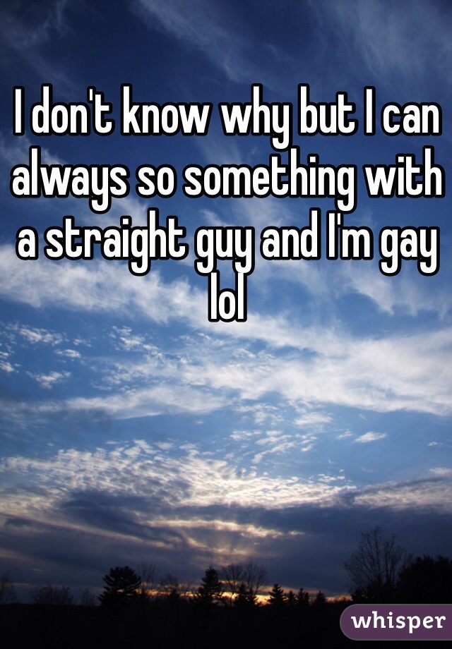I don't know why but I can always so something with a straight guy and I'm gay lol 