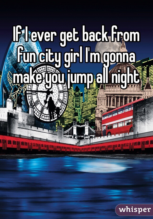 If I ever get back from fun city girl I'm gonna 
make you jump all night
