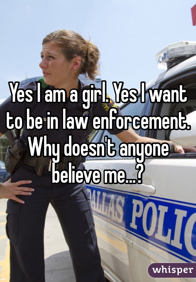 Yes I am a girl. Yes I want to be in law enforcement. Why doesn't anyone believe me...?