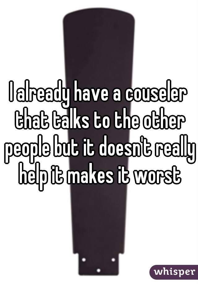 I already have a couseler that talks to the other people but it doesn't really help it makes it worst