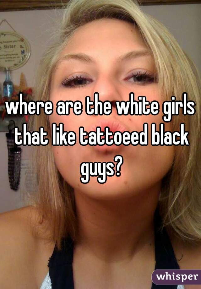 where are the white girls that like tattoeed black guys?