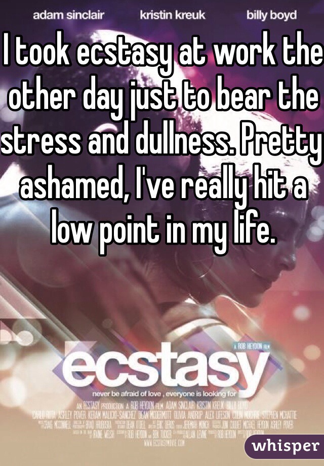 I took ecstasy at work the other day just to bear the stress and dullness. Pretty ashamed, I've really hit a low point in my life.