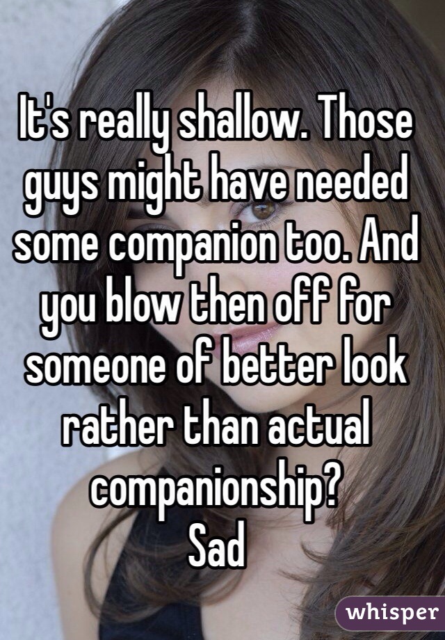 It's really shallow. Those guys might have needed some companion too. And you blow then off for someone of better look rather than actual companionship? 
Sad