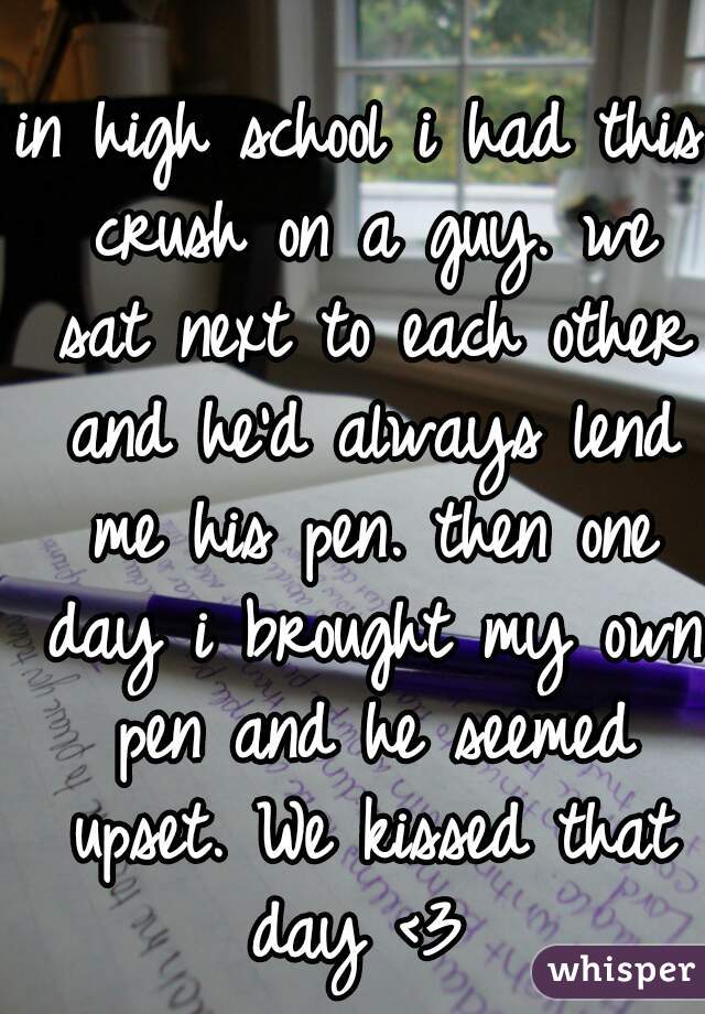 in high school i had this crush on a guy. we sat next to each other and he'd always lend me his pen. then one day i brought my own pen and he seemed upset. We kissed that day <3 