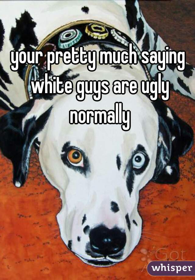 your pretty much saying white guys are ugly normally