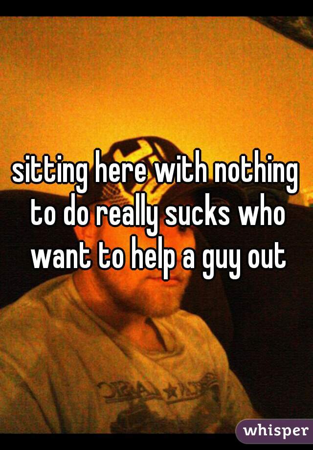 sitting here with nothing to do really sucks who want to help a guy out