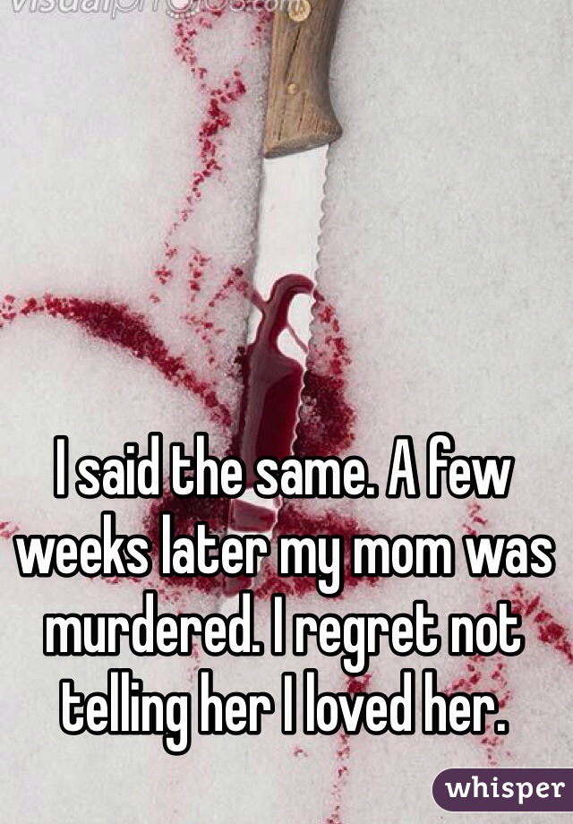 I said the same. A few weeks later my mom was murdered. I regret not telling her I loved her. 