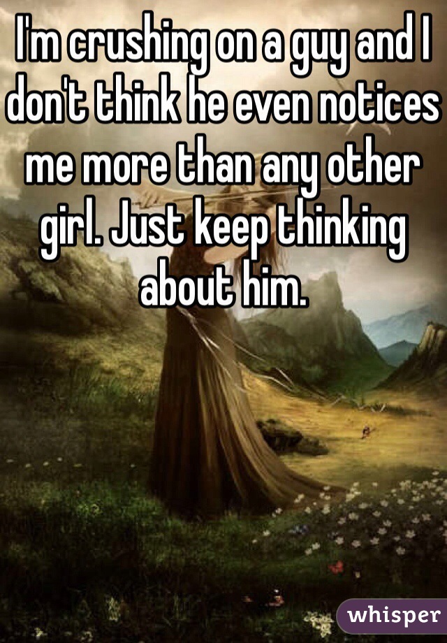 I'm crushing on a guy and I don't think he even notices me more than any other girl. Just keep thinking about him. 