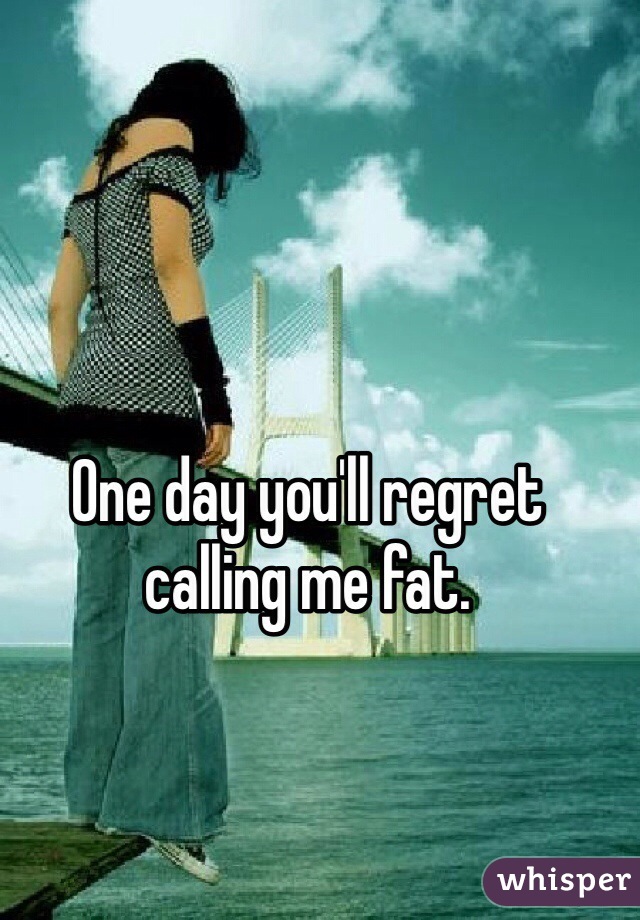 One day you'll regret calling me fat. 