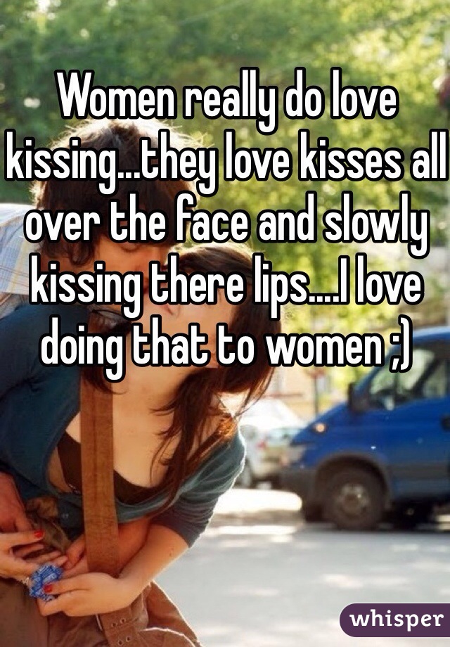 Women really do love kissing...they love kisses all over the face and slowly kissing there lips....I love doing that to women ;) 
