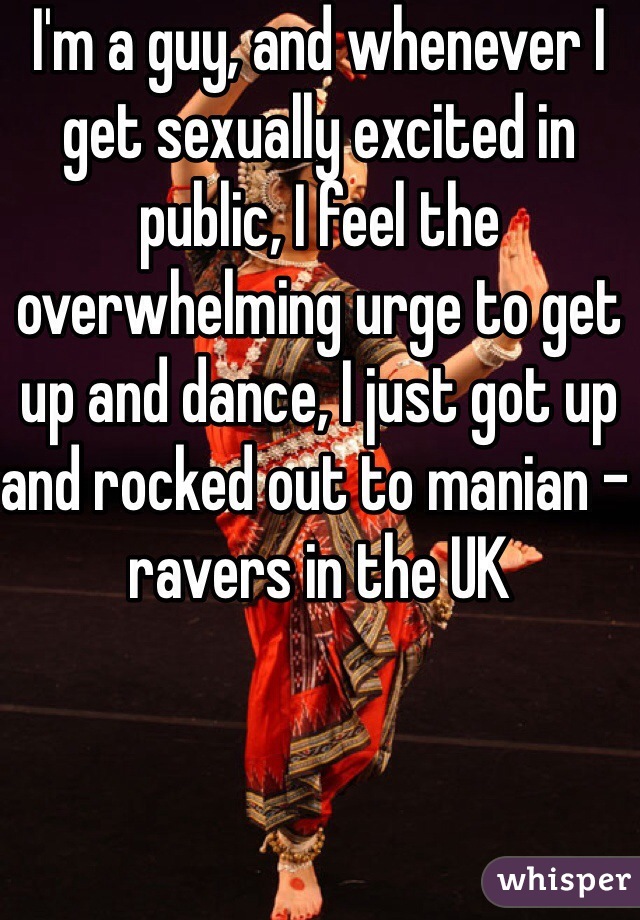 I'm a guy, and whenever I get sexually excited in public, I feel the overwhelming urge to get up and dance, I just got up and rocked out to manian - ravers in the UK