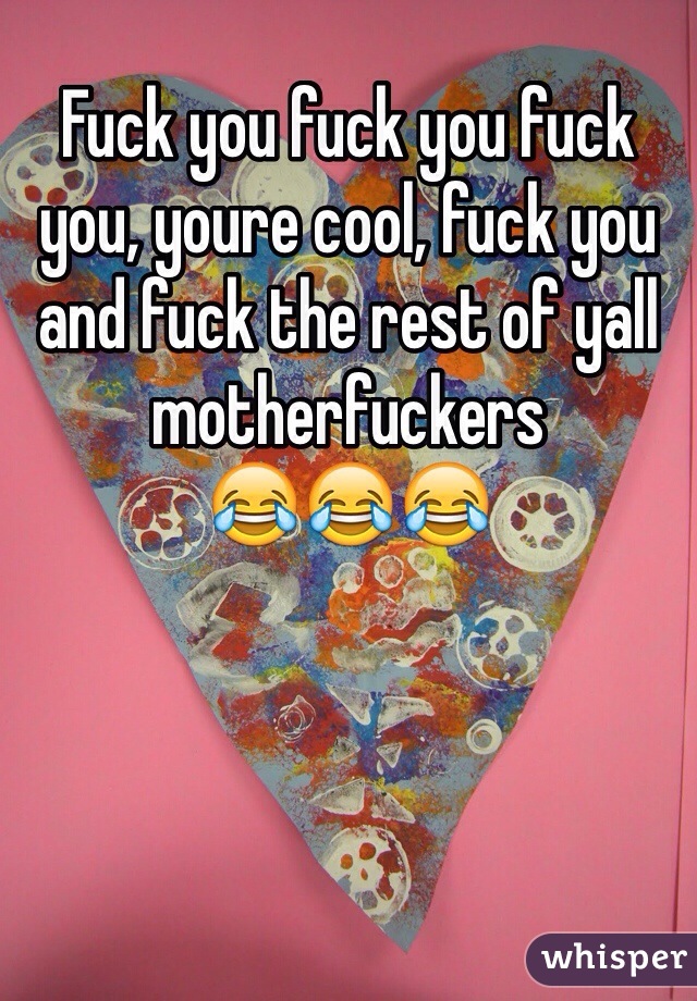 Fuck you fuck you fuck you, youre cool, fuck you and fuck the rest of yall motherfuckers
😂😂😂