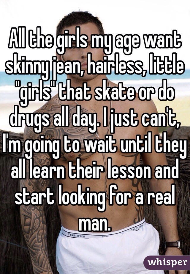 All the girls my age want skinny jean, hairless, little "girls" that skate or do drugs all day. I just can't, I'm going to wait until they all learn their lesson and start looking for a real man.