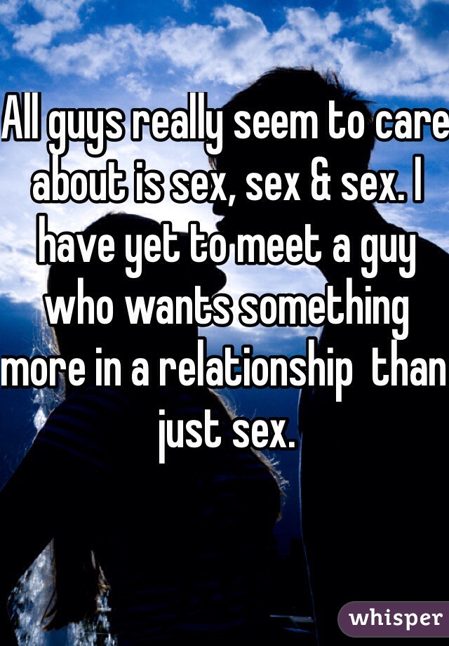 All guys really seem to care about is sex, sex & sex. I have yet to meet a guy who wants something more in a relationship  than just sex.