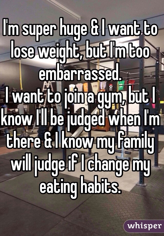 I'm super huge & I want to lose weight, but I'm too embarrassed.
I want to join a gym, but I know I'll be judged when I'm there & I know my family will judge if I change my eating habits. 
