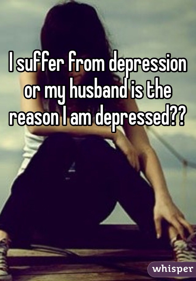 I suffer from depression or my husband is the reason I am depressed??