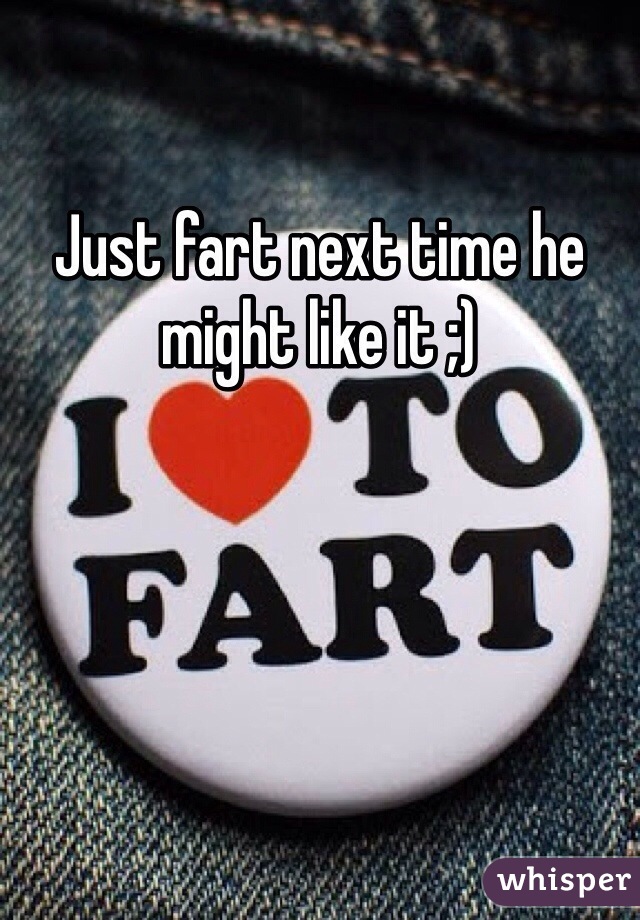 Just fart next time he might like it ;)