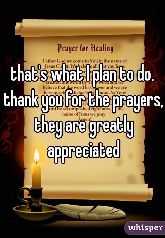that's what I plan to do. thank you for the prayers, they are greatly appreciated