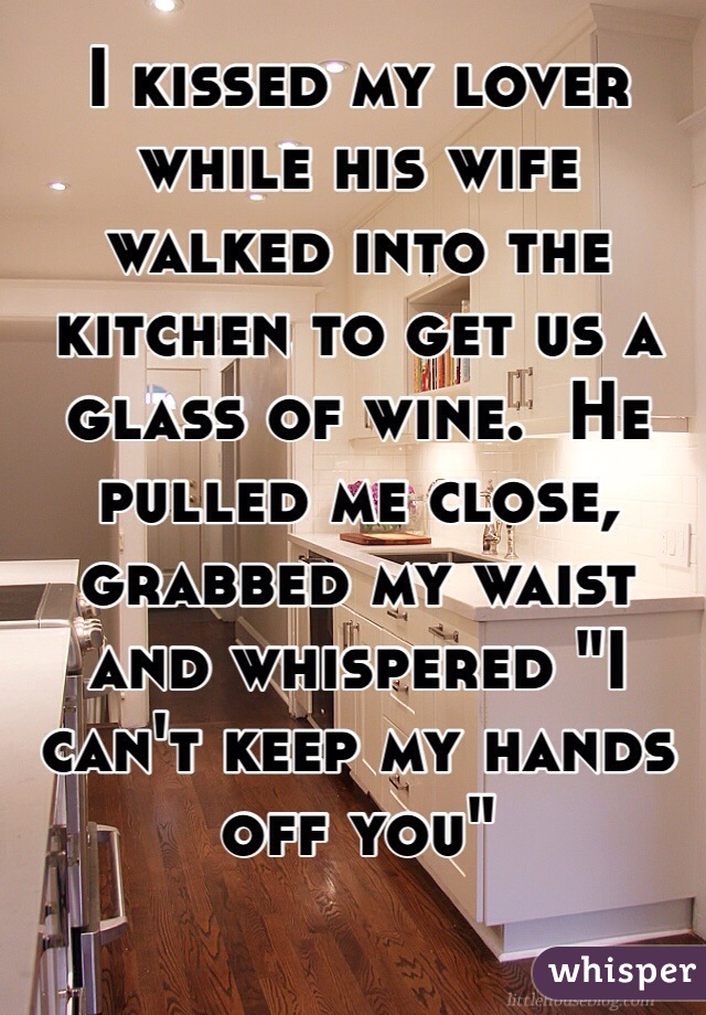 I kissed my lover while his wife walked into the kitchen to get us a glass of wine.  He pulled me close, grabbed my waist and whispered "I can't keep my hands off you"