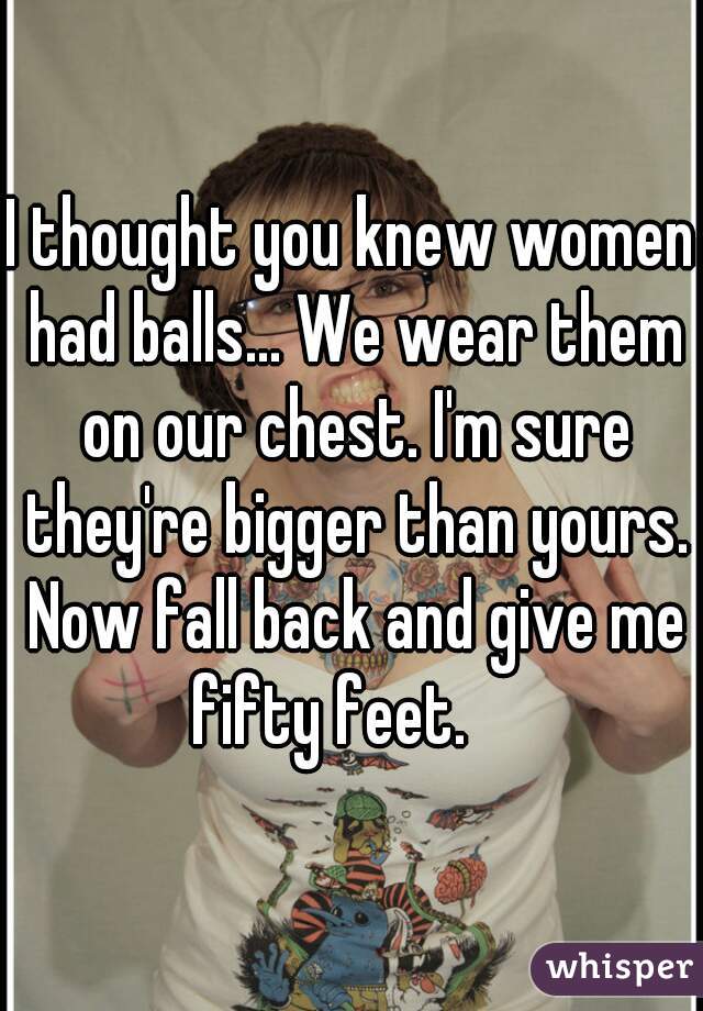I thought you knew women had balls... We wear them on our chest. I'm sure they're bigger than yours. Now fall back and give me fifty feet.    