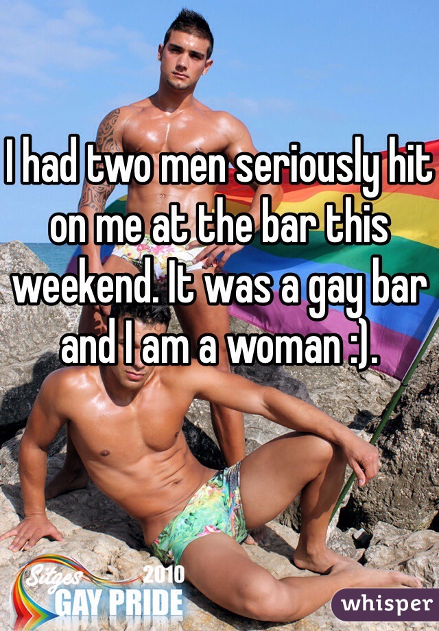 I had two men seriously hit on me at the bar this weekend. It was a gay bar and I am a woman :). 