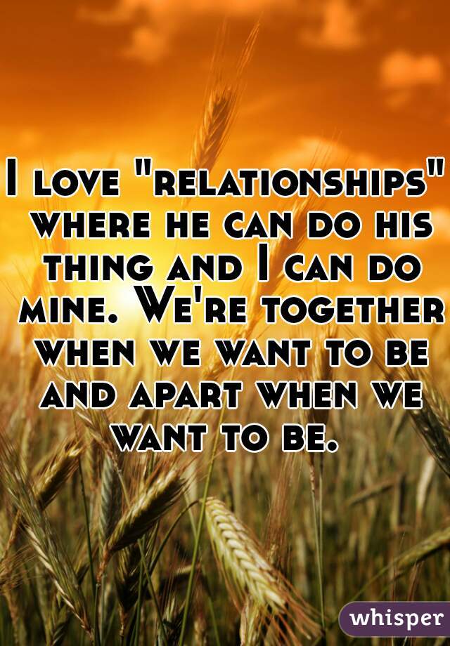 I love "relationships" where he can do his thing and I can do mine. We're together when we want to be and apart when we want to be. 