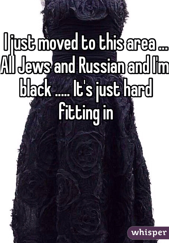 I just moved to this area ... All Jews and Russian and I'm black ..... It's just hard fitting in 