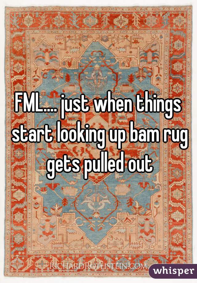 FML.... just when things start looking up bam rug gets pulled out