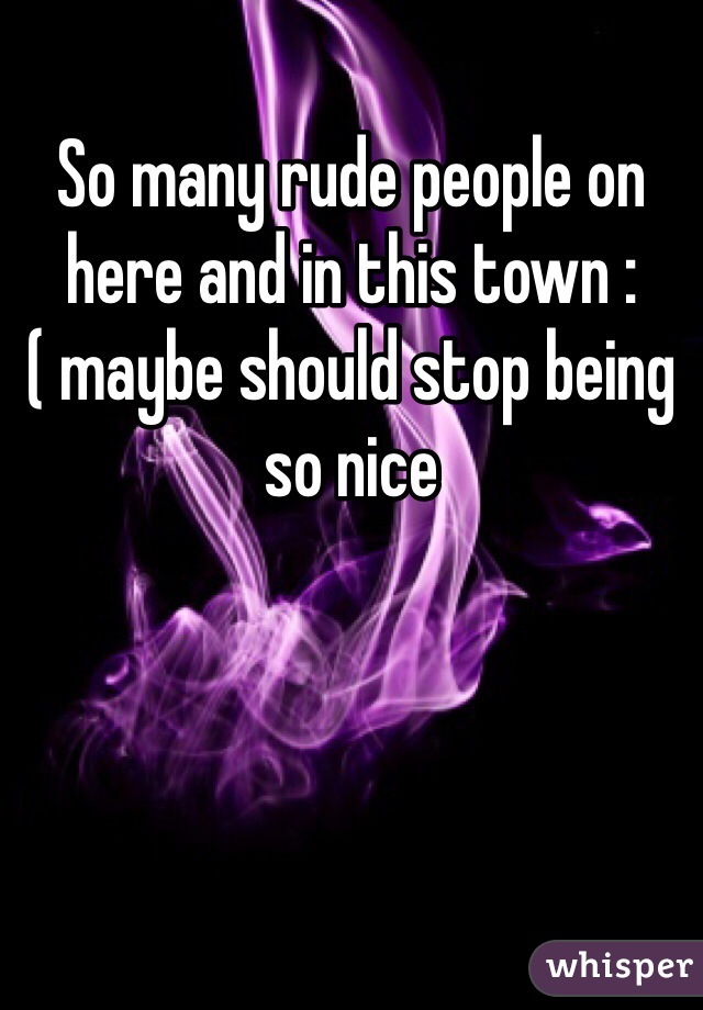 So many rude people on here and in this town :( maybe should stop being so nice 