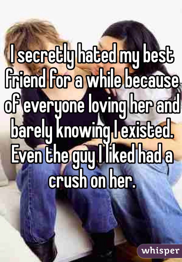 I secretly hated my best friend for a while because of everyone loving her and barely knowing I existed. Even the guy I liked had a crush on her.