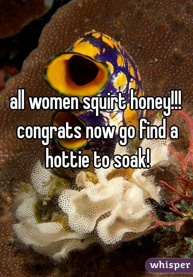 all women squirt honey!!! congrats now go find a hottie to soak!